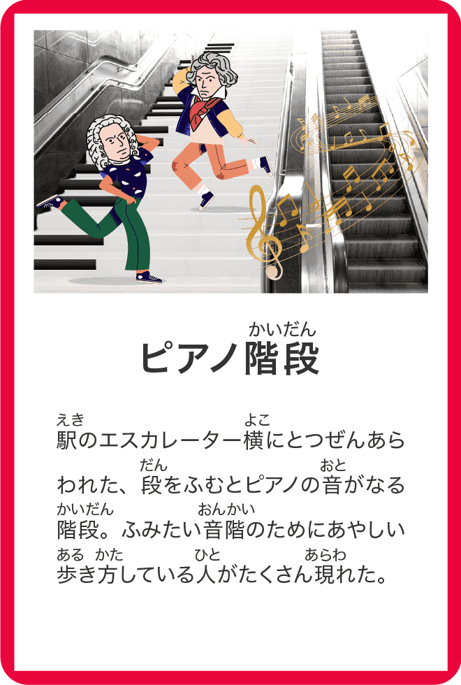 ピアノ階段 駅のエスカレーター横にとつぜんあらわれた、段をふむとピアノの音がなる階段。ふみたい音階のためにあやしい歩き方している人がたくさん現れた。